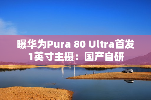曝华为Pura 80 Ultra首发1英寸主摄：国产自研