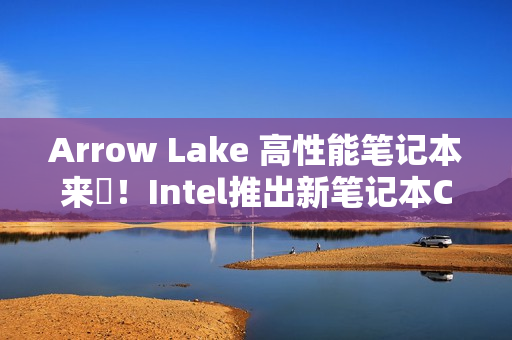 Arrow Lake 高性能笔记本来啰！Intel推出新笔记本CPU