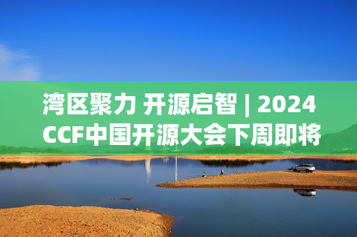 湾区聚力 开源启智 | 2024 CCF中国开源大会下周即将在深启幕！