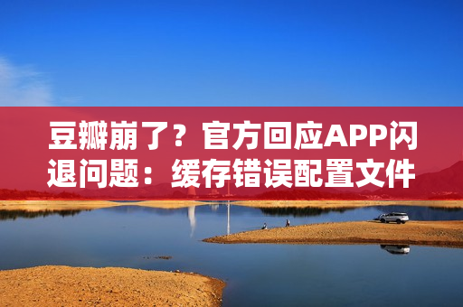 豆瓣崩了？官方回应APP闪退问题：缓存错误配置文件导致，卸载重装即可解决