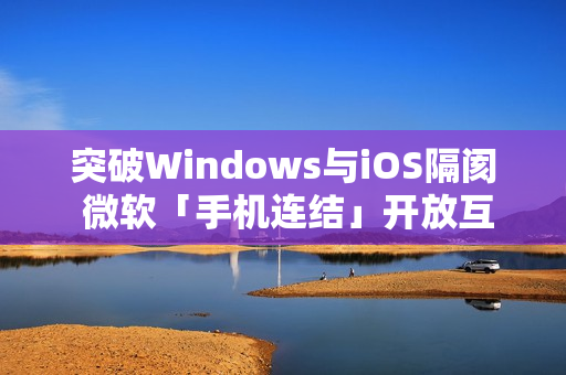 突破Windows与iOS隔阂 微软「手机连结」开放互传档案