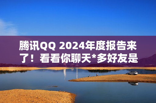 腾讯QQ 2024年度报告来了!看看你聊天*多好友是谁 腾讯QQ 2024年度报告来了!看看你聊天*多好友是谁