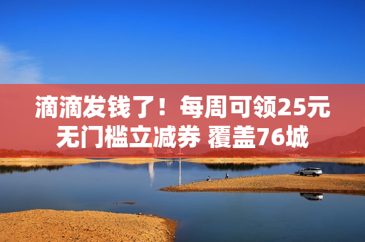 滴滴发钱了!每周可领25元无门槛立减券 覆盖76城 滴滴发钱了!每周可领25元无门槛立减券 覆盖76城