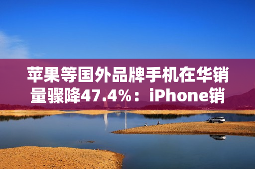 苹果等国外品牌手机在华销量骤降47.4%:iPhone销售不容乐观 苹果等国外品牌手机在华销量骤降47.4%:iPhone销售不容乐观