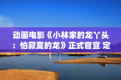动画电影《小林家的龙丫头：怕寂寞的龙》正式官宣 定档11月7日(小林可爱到爆的动画片)