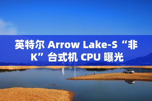 英特尔 Arrow Lake-S“非 K”台式机 CPU 曝光