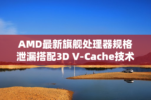 AMD最新旗舰处理器规格泄漏搭配3D V-Cache技术