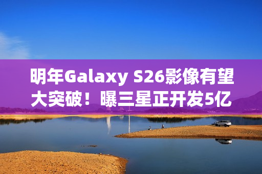 明年Galaxy S26影像有望大突破！曝三星正开发5亿像素感光元件