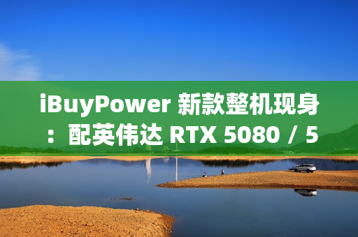 iBuyPower 新款整机现身：配英伟达 RTX 5080 / 5070 Ti 显卡