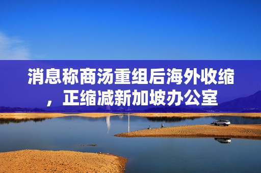 消息称商汤重组后海外收缩,正缩减新加坡办公室 消息称商汤重组后海外收缩,正缩减新加坡办公室