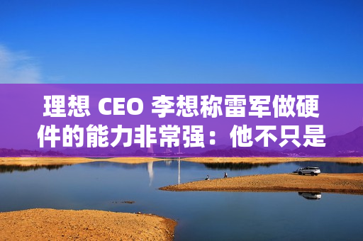 理想 CEO 李想称雷军做硬件的能力非常强：他不只是做车做好了，他的电视机、空调做得也非常好