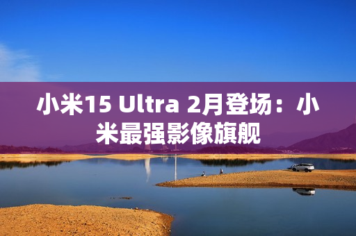 小米15 Ultra 2月登场：小米最强影像旗舰