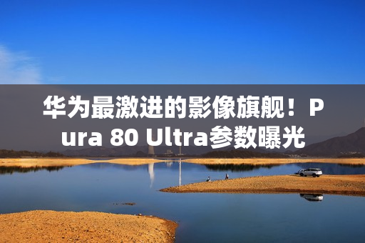 华为最激进的影像旗舰！Pura 80 Ultra参数曝光