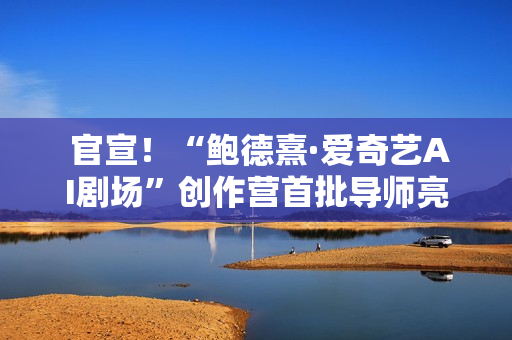  官宣！“鲍德熹·爱奇艺AI剧场”创作营首批导师亮相