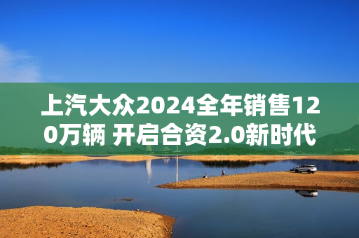 上汽大众2024全年销售120万辆 开启合资2.0新时代