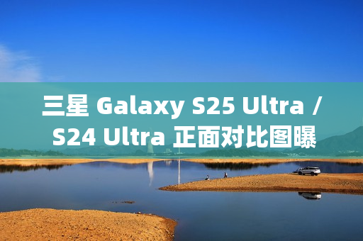 三星 Galaxy S25 Ultra / S24 Ultra 正面对比图曝光，新机更轻更薄