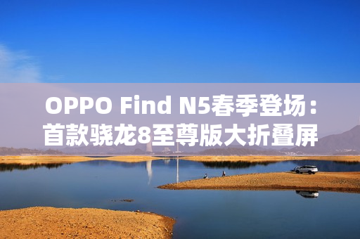 OPPO Find N5春季登场：首款骁龙8至尊版大折叠屏