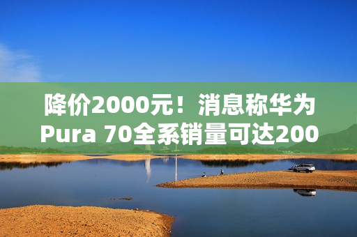 降价2000元！消息称华为Pura 70全系销量可达2000万台 标准版能占一半