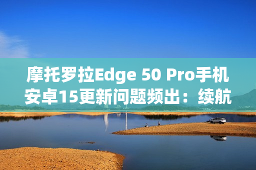 摩托罗拉Edge 50 Pro手机安卓15更新问题频出：续航暴降、相机崩溃
