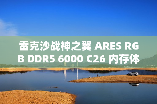 雷克沙战神之翼 ARES RGB DDR5 6000 C26 内存体验：超低时序 + 海力士颗粒认证，专为 AMD 平台打造