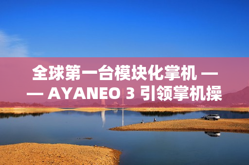 全球第一台模块化掌机 —— AYANEO 3 引领掌机操控新时代
