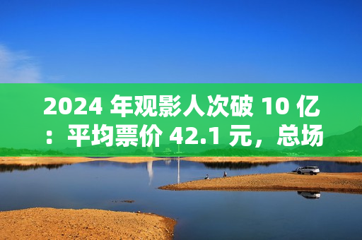 2024 年观影人次破 10 亿：平均票价 42.1 元，总场次 1.43 亿场