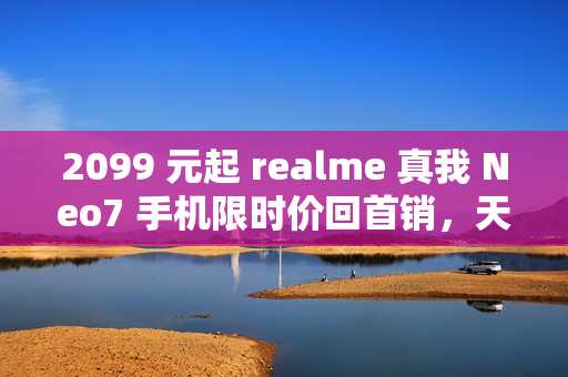 2099 元起 realme 真我 Neo7 手机限时价回首销，天玑 9300+ 处理器、7000mAh 电池