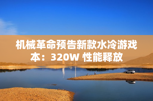 机械革命预告新款水冷游戏本：320W 性能释放