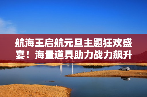 航海王启航元旦主题狂欢盛宴！海量道具助力战力飙升