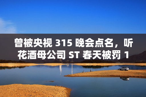 曾被央视 315 晚会点名，听花酒母公司 ST 春天被罚 120 万元