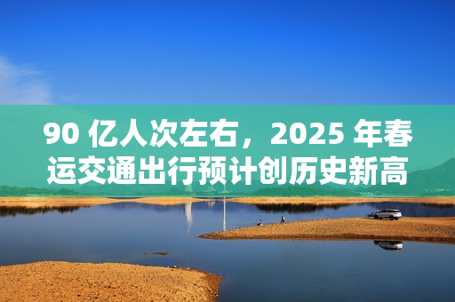 90 亿人次左右，2025 年春运交通出行预计创历史新高