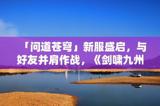 「问道苍穹」新服盛启,与好友并肩作战,《剑啸九州》等你来战! 「问道苍穹」新服盛启,与好友并肩作战,《剑啸九州》等你来战!