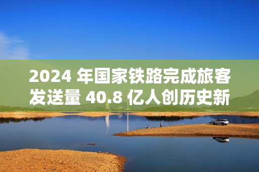 2024 年国家铁路完成旅客发送量 40.8 亿人创历史新高，同比增长 10.8%