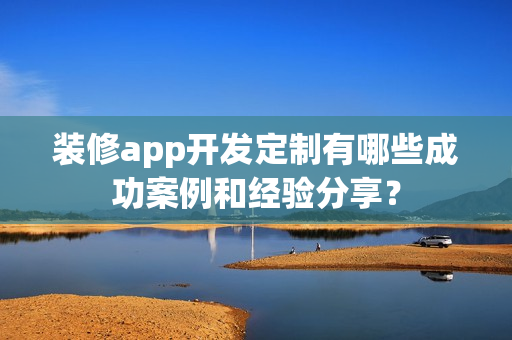 装修app开发定制有哪些成功案例和经验分享? 装修app开发定制有哪些成功案例和经验分享?