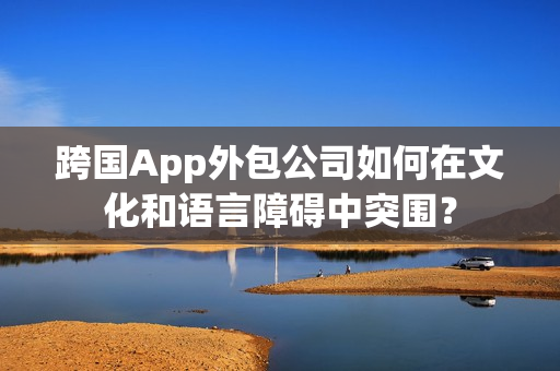 跨国App外包公司如何在文化和语言障碍中突围？