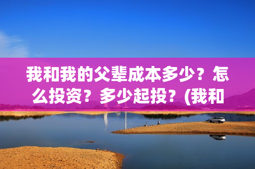 我和我的父辈成本多少？怎么投资？多少起投？(我和我的父辈成风的主要人物)