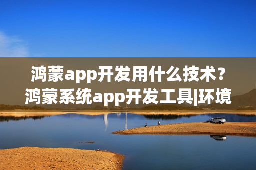 鸿蒙app开发用什么技术？鸿蒙系统app开发工具|环境|语言|教程
