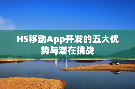 H5移动App开发的五大优势与潜在挑战
