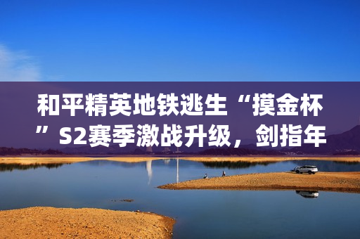 和平精英地铁逃生“摸金杯”S2赛季激战升级，剑指年度总决赛(和平精英地铁逃生对峙前线)