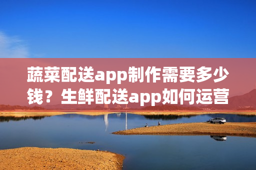 蔬菜配送app制作需要多少钱？生鲜配送app如何运营呢？