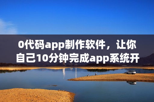 0代码app制作软件，让你自己10分钟完成app系统开发