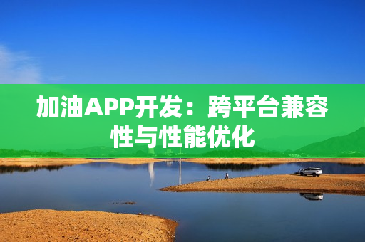 加油APP开发：跨平台兼容性与性能优化