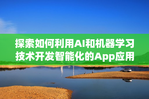 探索如何利用AI和机器学习技术开发智能化的App应用