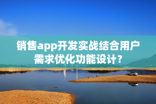 销售app开发实战结合用户需求优化功能设计？