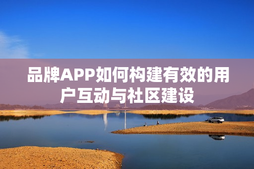 品牌APP如何构建有效的用户互动与社区建设 品牌APP如何构建有效的用户互动与社区建设