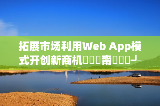 拓展市场利用Web App模式开创新商机鎷撳睍甯傚満鍒╃敤Web App妯″紡寮�鍒涙柊鍟嗘満