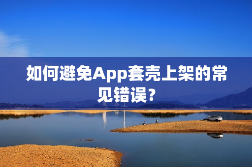 如何避免App套壳上架的常见错误？