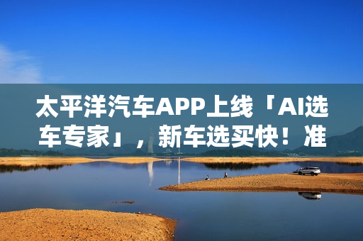 太平洋汽车APP上线「AI选车专家」,新车选买快!准!省! 太平洋汽车APP上线「AI选车专家」,新车选买快!准!省!