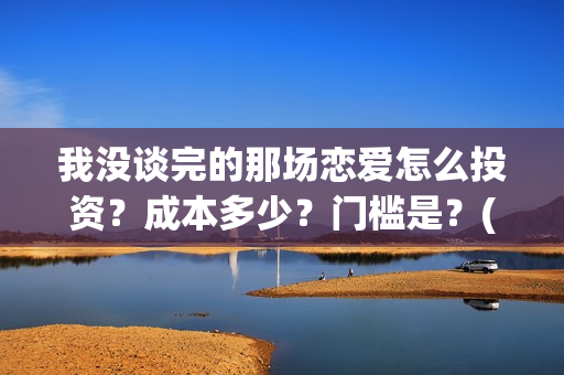 我没谈完的那场恋爱怎么投资？成本多少？门槛是？(我没谈完的那场恋爱演员表)