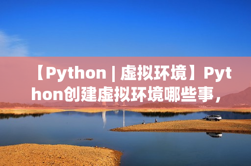 【Python | 虚拟环境】Python创建虚拟环境哪些事，一文打通脉络，确定不来看看？